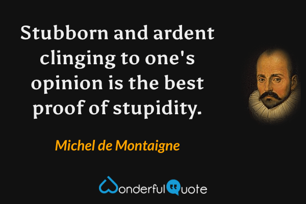 Stubborn and ardent clinging to one's opinion is the best proof of stupidity. - Michel de Montaigne quote.
