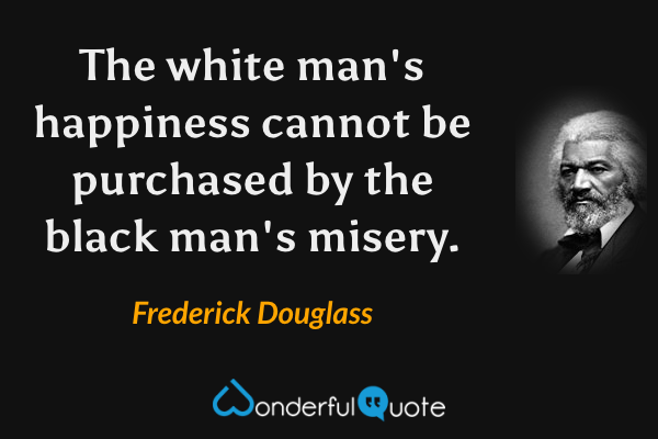 The white man's happiness cannot be purchased by the black man's misery. - Frederick Douglass quote.
