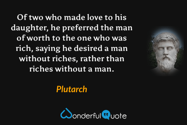 Of two who made love to his daughter, he preferred the man of worth to the one who was rich, saying he desired a man without riches, rather than riches without a man. - Plutarch quote.
