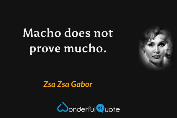 Macho does not prove mucho. - Zsa Zsa Gabor quote.