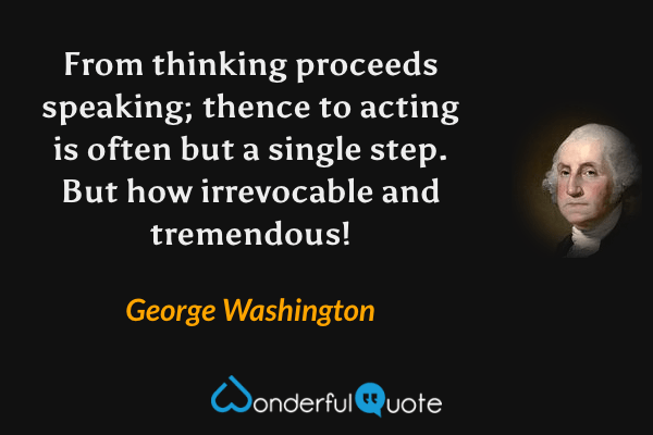 From thinking proceeds speaking; thence to acting is often but a single step. But how irrevocable and tremendous! - George Washington quote.
