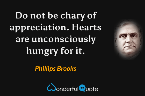 Do not be chary of appreciation.  Hearts are unconsciously hungry for it. - Phillips Brooks quote.