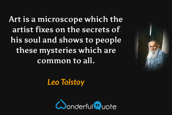 Art is a microscope which the artist fixes on the secrets of his soul and shows to people these mysteries which are common to all. - Leo Tolstoy quote.