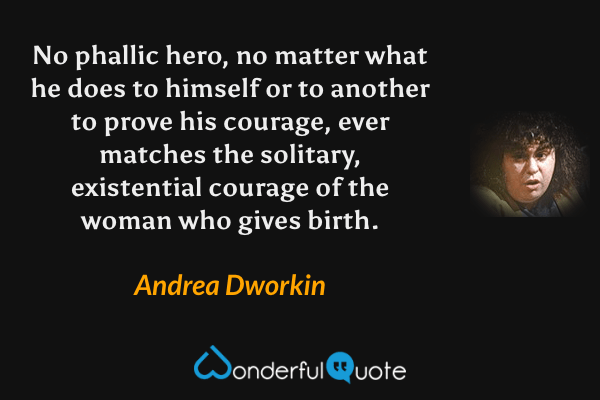 No phallic hero, no matter what he does to himself or to another to prove his courage, ever matches the solitary, existential courage of the woman who gives birth. - Andrea Dworkin quote.