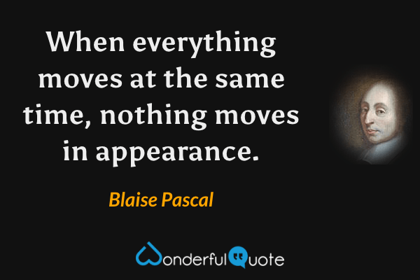 When everything moves at the same time, nothing moves in appearance. - Blaise Pascal quote.
