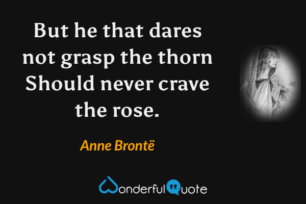 But he that dares not grasp the thorn
Should never crave the rose. - Anne Brontë quote.