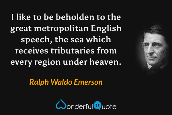 I like to be beholden to the great metropolitan English speech, the sea which receives tributaries from every region under heaven. - Ralph Waldo Emerson quote.