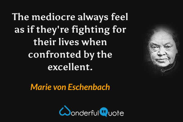 The mediocre always feel as if they're fighting for their lives when confronted by the excellent. - Marie von Eschenbach quote.