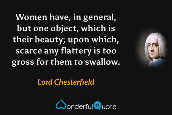 Women have, in general, but one object, which is their beauty; upon which, scarce any flattery is too gross for them to swallow. - Lord Chesterfield quote.
