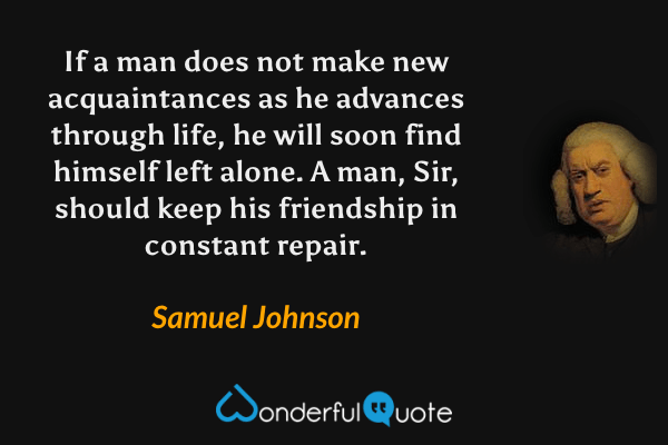 If a man does not make new acquaintances as he advances through life, he will soon find himself left alone. A man, Sir, should keep his friendship in constant repair. - Samuel Johnson quote.