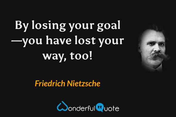 By losing your goal—you have lost your way, too! - Friedrich Nietzsche quote.