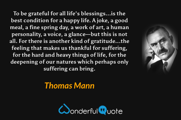 To be grateful for all life's blessings...is the best condition for a happy life. A joke, a good meal, a fine spring day, a work of art, a human personality, a voice, a glance—but this is not all. For there is another kind of gratitude...the feeling that makes us thankful for suffering, for the hard and heavy things of life, for the deepening of our natures which perhaps only suffering can bring. - Thomas Mann quote.