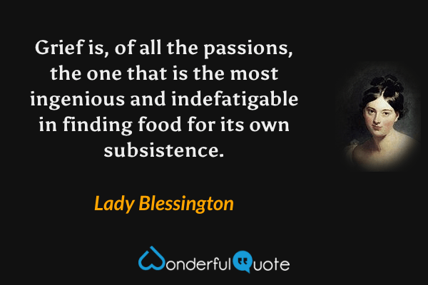 Grief is, of all the passions, the one that is the most ingenious and indefatigable in finding food for its own subsistence. - Lady Blessington quote.