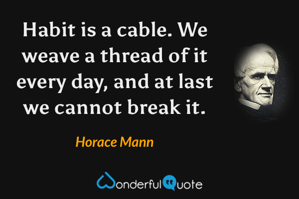 Habit is a cable.  We weave a thread of it every day, and at last we cannot break it. - Horace Mann quote.