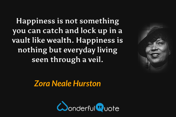 Happiness is not something you can catch and lock up in a vault like wealth. Happiness is nothing but everyday living seen through a veil. - Zora Neale Hurston quote.