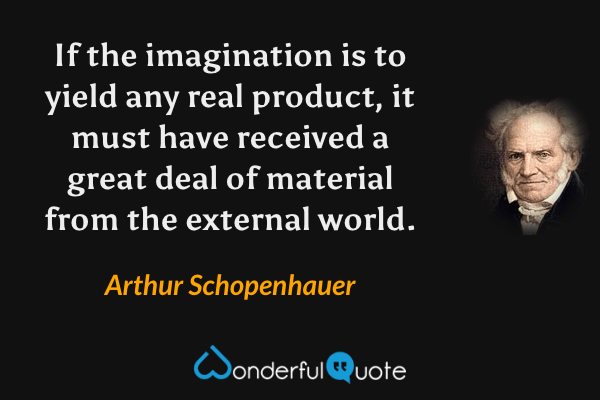 If the imagination is to yield any real product, it must have received a great deal of material from the external world. - Arthur Schopenhauer quote.
