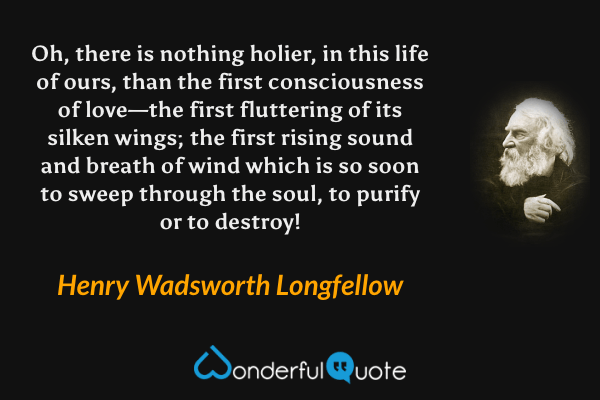 Oh, there is nothing holier, in this life of ours, than the first consciousness of love—the first fluttering of its silken wings; the first rising sound and breath of wind which is so soon to sweep through the soul, to purify or to destroy! - Henry Wadsworth Longfellow quote.