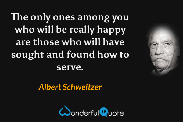 The only ones among you who will be really happy are those who will have sought and found how to serve. - Albert Schweitzer quote.