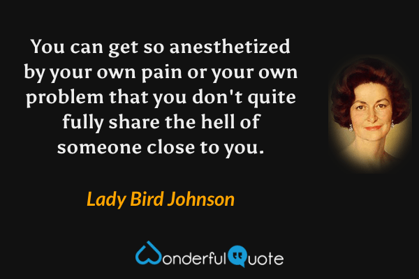 You can get so anesthetized by your own pain or your own problem that you don't quite fully share the hell of someone close to you. - Lady Bird Johnson quote.