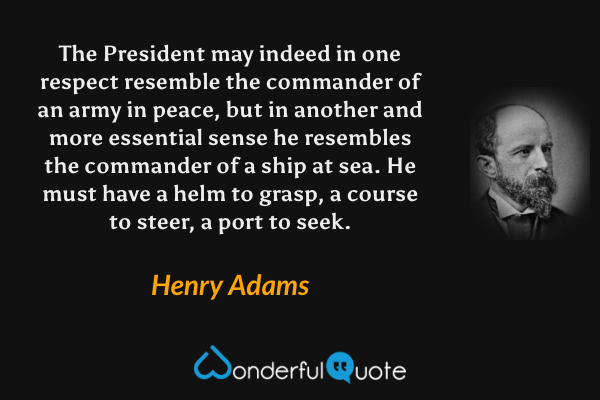 The President may indeed in one respect resemble the commander of an army in peace, but in another and more essential sense he resembles the commander of a ship at sea.  He must have a helm to grasp, a course to steer, a port to seek. - Henry Adams quote.