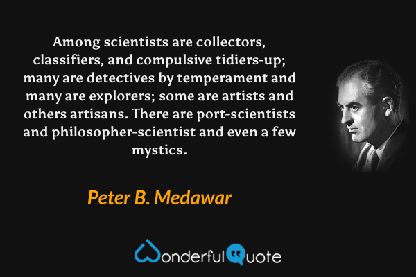 Among scientists are collectors, classifiers, and compulsive tidiers-up; many are detectives by temperament and many are explorers; some are artists and others artisans. There are port-scientists and philosopher-scientist and even a few mystics. - Peter B. Medawar quote.