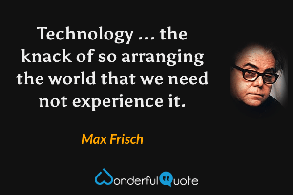 Technology ... the knack of so arranging the world that we need not experience it. - Max Frisch quote.