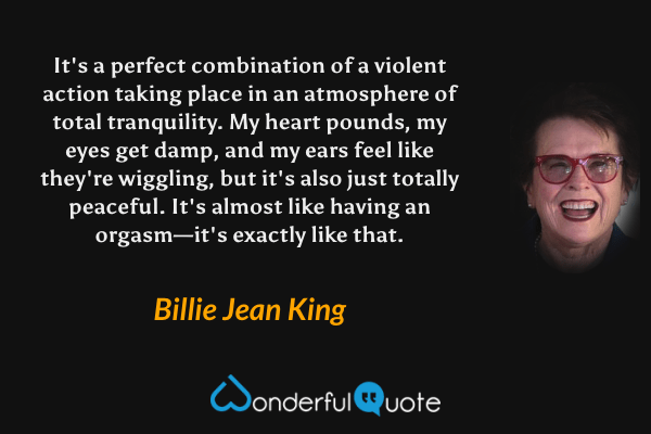 It's a perfect combination of a violent action taking place in an atmosphere of total tranquility.  My heart pounds, my eyes get damp, and my ears feel like they're wiggling, but it's also just totally peaceful.  It's almost like having an orgasm—it's exactly like that. - Billie Jean King quote.