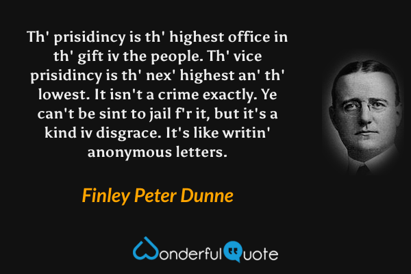 Th' prisidincy is th' highest office in th' gift iv the people.  Th' vice prisidincy is th' nex' highest an' th' lowest.  It isn't a crime exactly.  Ye can't be sint to jail f'r it, but it's a kind iv disgrace.  It's like writin' anonymous letters. - Finley Peter Dunne quote.