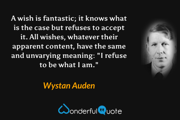 A wish is fantastic; it knows what is the case but refuses to accept it.  All wishes, whatever their apparent content, have the same and unvarying meaning: "I refuse to be what I am." - Wystan Auden quote.