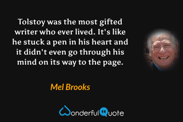 Tolstoy was the most gifted writer who ever lived.  It's like he stuck a pen in his heart and it didn't even go through his mind on its way to the page. - Mel Brooks quote.