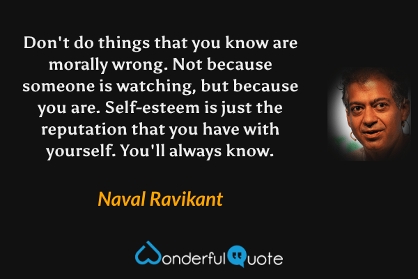 Don't do things that you know are morally wrong. Not because someone is watching, but because you are. Self-esteem is just the reputation that you have with yourself. You'll always know. - Naval Ravikant quote.