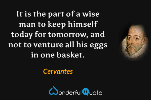 It is the part of a wise man to keep himself today for tomorrow, and not to venture all his eggs in one basket. - Cervantes quote.