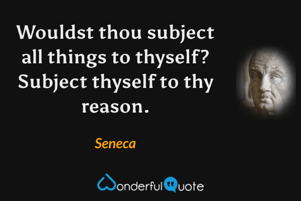 Wouldst thou subject all things to thyself? Subject thyself to thy reason. - Seneca quote.