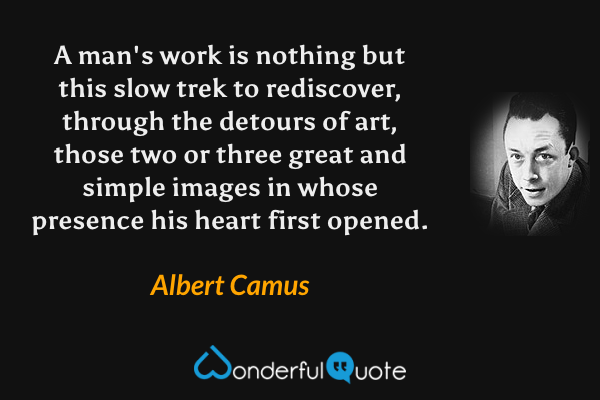 A man's work is nothing but this slow trek to rediscover, through the detours of art, those two or three great and simple images in whose presence his heart first opened. - Albert Camus quote.
