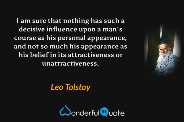 I am sure that nothing has such a decisive influence upon a man's course as his personal appearance, and not so much his appearance as his belief in its attractiveness or unattractiveness. - Leo Tolstoy quote.