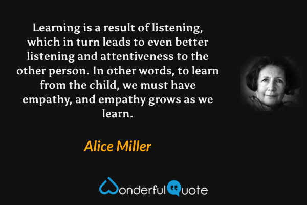 Learning is a result of listening, which in turn leads to even better listening and attentiveness to the other person. In other words, to learn from the child, we must have empathy, and empathy grows as we learn. - Alice Miller quote.