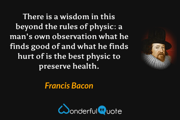 There is a wisdom in this beyond the rules of physic: a man's own observation what he finds good of and what he finds hurt of is the best physic to preserve health. - Francis Bacon quote.