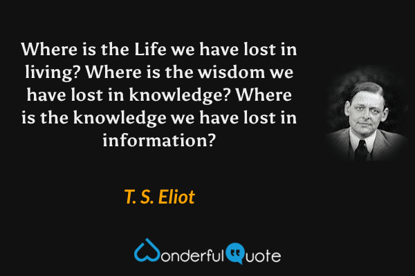 Where is the Life we have lost in living? Where is the wisdom we have lost in knowledge? Where is the knowledge we have lost in information? - T. S. Eliot quote.