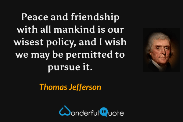 Peace and friendship with all mankind is our wisest policy, and I wish we may be permitted to pursue it. - Thomas Jefferson quote.