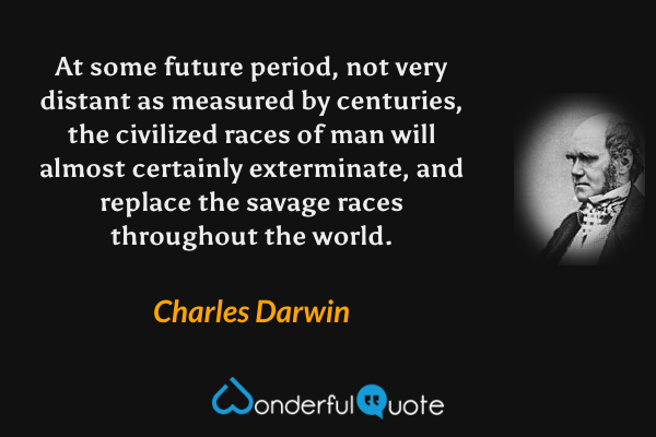 At some future period, not very distant as measured by centuries, the civilized races of man will almost certainly exterminate, and replace the savage races throughout the world. - Charles Darwin quote.