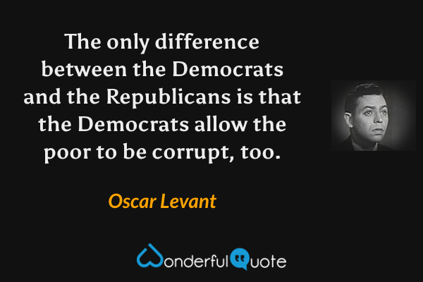 The only difference between the Democrats and the Republicans is that the Democrats allow the poor to be corrupt, too. - Oscar Levant quote.