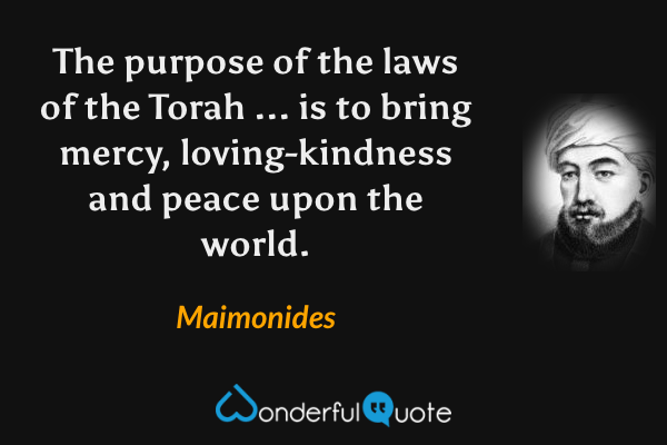 The purpose of the laws of the Torah ... is to bring mercy, loving-kindness and peace upon the world. - Maimonides quote.