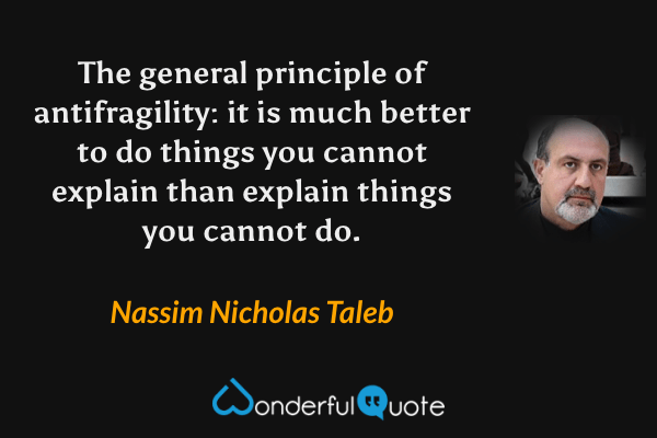 The general principle of antifragility: it is much better to do things you cannot explain than explain things you cannot do. - Nassim Nicholas Taleb quote.