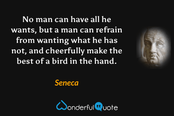 No man can have all he wants, but a man can refrain from wanting what he has not, and cheerfully make the best of a bird in the hand. - Seneca quote.