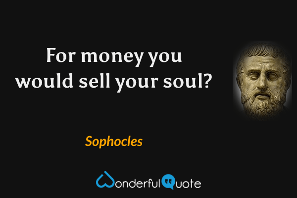 For money you would sell your soul? - Sophocles quote.