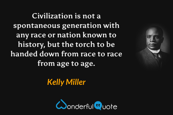 Civilization is not a spontaneous generation with any race or nation known to history, but the torch to be handed down from race to race from age to age. - Kelly Miller quote.