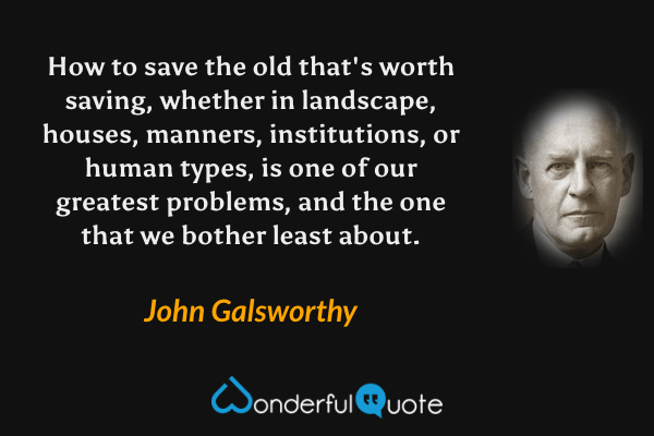 How to save the old that's worth saving, whether in landscape, houses, manners, institutions, or human types, is one of our greatest problems, and the one that we bother least about. - John Galsworthy quote.