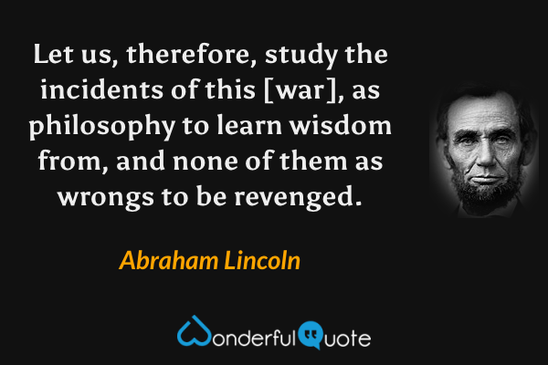 Let us, therefore, study the incidents of this [war], as philosophy to learn wisdom from, and none of them as wrongs to be revenged. - Abraham Lincoln quote.