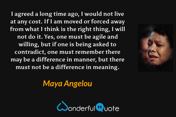 I agreed a long time ago, I would not live at any cost. If I am moved or forced away from what I think is the right thing, I will not do it. Yes, one must be agile and willing, but if one is being asked to contradict, one must remember there may be a difference in manner, but there must not be a difference in meaning. - Maya Angelou quote.