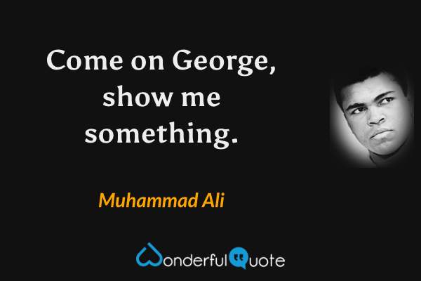 Come on George, show me something. - Muhammad Ali quote.
